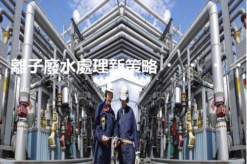 離子廢水處理新策略！挑戰(zhàn)與機(jī)遇究竟在哪里？
